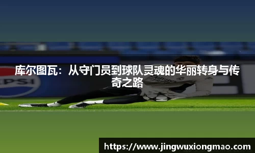 库尔图瓦：从守门员到球队灵魂的华丽转身与传奇之路